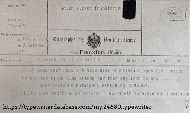 42
The telegram sent by Queen Elizabeth of Romania to Adler on August 26th, 1909: ""I have just read that you make aluminum typewriters for travel, please send one for English only to Mrs. …. American Embassy Berlin,
I love your machine the most - Elizabeth Queen of Romania."